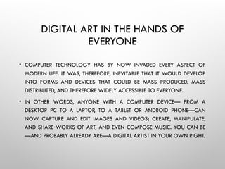 DIGITAL ART IN THE HANDS OF
EVERYONE
• COMPUTER TECHNOLOGY HAS BY NOW INVADED EVERY ASPECT OF
MODERN LIFE. IT WAS, THEREFORE, INEVITABLE THAT IT WOULD DEVELOP
INTO FORMS AND DEVICES THAT COULD BE MASS PRODUCED, MASS
DISTRIBUTED, AND THEREFORE WIDELY ACCESSIBLE TO EVERYONE.
• IN OTHER WORDS, ANYONE WITH A COMPUTER DEVICE— FROM A
DESKTOP PC TO A LAPTOP, TO A TABLET OR ANDROID PHONE—CAN
NOW CAPTURE AND EDIT IMAGES AND VIDEOS; CREATE, MANIPULATE,
AND SHARE WORKS OF ART; AND EVEN COMPOSE MUSIC. YOU CAN BE
—AND PROBABLY ALREADY ARE—A DIGITAL ARTIST IN YOUR OWN RIGHT.
 