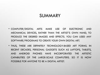 SUMMARY
• COMPUTER/DIGITAL ARTS MAKE USE OF ELECTRONIC AND
MECHANICAL DEVICES, RATHER THAN THE ARTIST’S OWN HAND, TO
PRODUCE THE DESIRED IMAGES AND EFFECTS. YOU CAN USED ANY
SOFTWARE/PROGRAMS TO CREATE YOUR OWN DIGITAL ART.
• THUS, THESE ARE DEFINITELY TECHNOLOGY-BASED ART FORMS. IN
RECENT DECADES, PERSONAL GADGETS SUCH AS LAPTOPS, TABLETS,
AND ANDROID PHONES HAVE INCORPORATED THE ARTISTIC
CAPABILITIES OF THE LARGE-SCALE COMPUTERS. SO IT IS NOW
POSSIBLE FOR ANYONE TO BE A DIGITAL ARTIST.
 