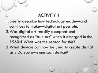 ACTIVITY 1
1.Briefly describe how technology made—and
continues to make—digital art possible.
2.Was digital art readily accepted and
recognized as “true art” when it emerged in the
1960s? What was the reason for this?
3.What devices can now be used to create digital
art? Do you own one such device?
 