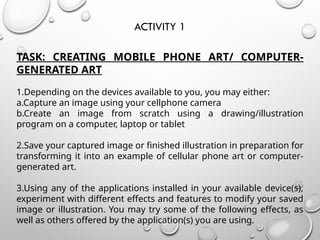 ACTIVITY 1
TASK: CREATING MOBILE PHONE ART/ COMPUTER-
GENERATED ART
1.Depending on the devices available to you, you may either:
a.Capture an image using your cellphone camera
b.Create an image from scratch using a drawing/illustration
program on a computer, laptop or tablet
2.Save your captured image or finished illustration in preparation for
transforming it into an example of cellular phone art or computer-
generated art.
3.Using any of the applications installed in your available device(s),
experiment with different effects and features to modify your saved
image or illustration. You may try some of the following effects, as
well as others offered by the application(s) you are using.
 