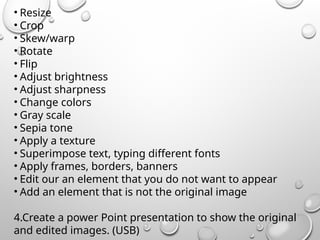 • Resize
• Crop
• Skew/warp
• Rotate
• Flip
• Adjust brightness
• Adjust sharpness
• Change colors
• Gray scale
• Sepia tone
• Apply a texture
• Superimpose text, typing different fonts
• Apply frames, borders, banners
• Edit our an element that you do not want to appear
• Add an element that is not the original image
4.Create a power Point presentation to show the original
and edited images. (USB)
 