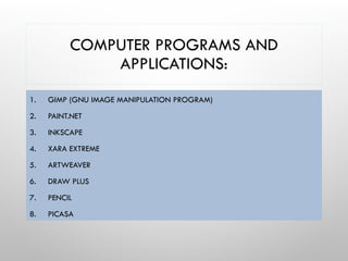 COMPUTER PROGRAMS AND
APPLICATIONS:
1. GIMP (GNU IMAGE MANIPULATION PROGRAM)
2. PAINT.NET
3. INKSCAPE
4. XARA EXTREME
5. ARTWEAVER
6. DRAW PLUS
7. PENCIL
8. PICASA
 