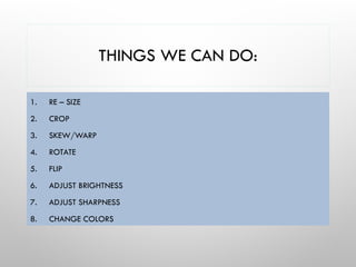 THINGS WE CAN DO:
1. RE – SIZE
2. CROP
3. SKEW/WARP
4. ROTATE
5. FLIP
6. ADJUST BRIGHTNESS
7. ADJUST SHARPNESS
8. CHANGE COLORS
 