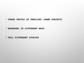 • THREE PHOTOS OF FAMILIES (SAME SUBJECT)
• ARRANGED IN DIFFERENT WAYS
• TELL DIFFERENT STORIES
 