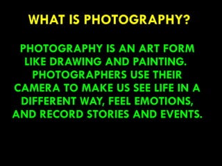 WHAT IS PHOTOGRAPHY?
PHOTOGRAPHY IS AN ART FORM
LIKE DRAWING AND PAINTING.
PHOTOGRAPHERS USE THEIR
CAMERA TO MAKE US SEE LIFE IN A
DIFFERENT WAY, FEEL EMOTIONS,
AND RECORD STORIES AND EVENTS.
55
 
