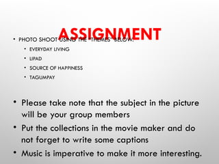 ASSIGNMENT
• PHOTO SHOOT USING THE “THEMES” BELOW.
• EVERYDAY LIVING
• LIPAD
• SOURCE OF HAPPINESS
• TAGUMPAY
• Please take note that the subject in the picture
will be your group members
• Put the collections in the movie maker and do
not forget to write some captions
• Music is imperative to make it more interesting.
 
