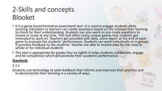 2-Skills and concepts
Blooket
• It is a game based formative assessment tool. It is used to engage students while
learning. Educators or learners can create questions based on the concept their learning
to check for their understanding. Students can also work on pre-made questions to
review or study at any time. This tool offers many unique games that students get
motivated to work on. Teachers get provided with data, score report at the end of each
game to evaluate the students' performance. Students can work individually or in groups.
It provides feedback to the students. Teacher are able to receive data for the class in
whole or for individual students
• This tool is appropriate for grades four to eighth it helps students collaborate, engage
and be competitive which will promote their academic performance.
Standards
1.1.c
Students use technology to seek feedback that informs and improves their practice and
to demonstrate their learning in a variety of ways..
 