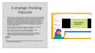 3-strategic thinking-
Edpuzzle
• It allows you to use pre created videos of lessons to use or you can customize
your own videos. It allows teachers to record voice takeovers to any YouTube
video. Students can create their own videos to answer a specific topic. It can
be used as a form of formative assessments or a summative assessment
depending on the subject. Students can collaborate with each other and all
participate in the video by simply sending it to each other to continue
recording. The voice over features helps with comprehension and students
can demonstrate their learning and their understanding by asking them
critical thinking questions.
• Teacher are able to view students' progress as students are working to
determine how much left for the students to complete.
• It shows which questions are the students struggling on which
helps teachers identify where students need support.
• Edpuzzle is beneficial for grades 4-8 the most it helps the students
collaborate when working together, promotes critical thinking and is a
student-led creation which promotes strategic thinking.
Standards
1.6.d
Students publish or present content that customizes the message and medium
for their intended audiences.
 