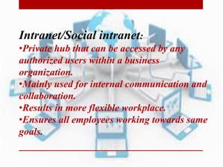 Intranet/Social intranet:
•Private hub that can be accessed by any
authorized users within a business
organization.
•Mainly used for internal communication and
collaboration.
•Results in more flexible workplace.
•Ensures all employees working towards same
goals.
 