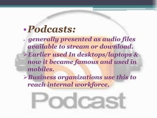 •Podcasts:
 generally presented as audio files
available to stream or download.
Earlier used In desktops/laptops &
now it became famous and used in
mobiles.
Business organizations use this to
reach internal workforce.
 