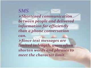 SMS:
Shortened communication
between people and delivered
information far efficiently
than a phone conversation
can.
Since text messages are
limited in length, users often
shorten words and phrases to
meet the character limit.
 