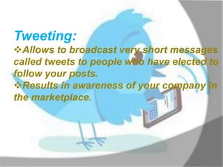 Tweeting:
Allows to broadcast very short messages
called tweets to people who have elected to
follow your posts.
Results in awareness of your company in
the marketplace.
 