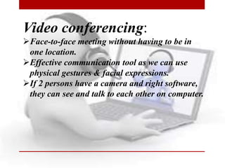 Video conferencing:
Face-to-face meeting without having to be in
one location.
Effective communication tool as we can use
physical gestures & facial expressions.
If 2 persons have a camera and right software,
they can see and talk to each other on computer.
 