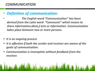 COMMUNICATION
• Definition of communication:
• The English word “Communication” has been
derived from the Latin word “Communis” which means to
share information,ideas,f acts or information. Communication
takes place between two or more persons.
 It is an ongoing process
 It is effective if both the sender and receiver are aware of the
goals of communication.
 Communication is incomplete without feedback from the
receiver.
 