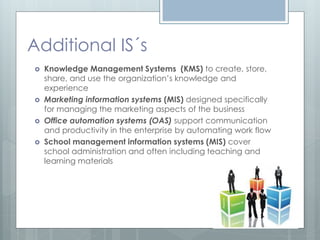 Additional IS´s
   Knowledge Management Systems (KMS) to create, store,
    share, and use the organization’s knowledge and
    experience
   Marketing information systems (MIS) designed specifically
    for managing the marketing aspects of the business
   Office automation systems (OAS) support communication
    and productivity in the enterprise by automating work flow
   School management information systems (MIS) cover
    school administration and often including teaching and
    learning materials
 
