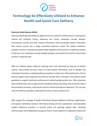 Technology be Effectively Utilized to Enhance
Health and Social Care Delivery
Electronic Health Records (EHRs)
Electronic Health Records (EHRs) are digital versions of a patient's medical history, including their
medical and treatment history, laboratory test results, medication records, allergies,
immunization records, and other relevant information. EHRs consolidate patient information
from various sources into a single, centralized electronic record. This enables healthcare
providers to access comprehensive patient data, regardless of the location or healthcare setting.
It improves care coordination among multiple providers and reduces the need for manual data
transfer or duplicate tests.
EHRs can enhance patient safety by reducing errors and improving the accuracy of medical
records. They provide real-time access to critical patient information, such as allergies and
medication interactions, enabling healthcare providers to make more informed decisions. Clinical
decision support tools integrated into EHRs can provide alerts, reminders, and evidence-based
guidelines to support healthcare professionals in delivering high-quality care. EHRs streamline
administrative tasks, such as appointment scheduling, billing, and coding. They automate routine
documentation processes, reducing the need for manual charting and paperwork. This can save
time for healthcare providers, allowing them to focus more on patient care.
EHRs support the exchange of health information between different healthcare organizations
and systems, facilitating seamless information sharing and care coordination. Interoperability
enables healthcare providers to securely access and exchange patient data, improving
communication and collaboration among care teams. It also enables the integration of data from
 