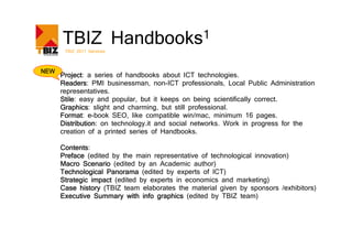 TBIZ Handbooks1
       TBIZ 2011 Services



NEW
      Project:
      Project a series of handbooks about ICT technologies.
      Readers:
      Readers PMI businessman, non-ICT professionals, Local Public Administration
      representatives.
      Stile:
      Stile easy and popular, but it keeps on being scientifically correct.
      Graphics:
      Graphics slight and charming, but still professional.
      Format:
      Format e-book SEO, like compatible win/mac, minimum 16 pages.
      Distribution:
      Distribution on technology.it and social networks. Work in progress for the
      creation of a printed series of Handbooks.

      Contents:
      Contents
      Preface (edited by the main representative of technological innovation)
      Macro Scenario (edited by an Academic author)
      Technological Panorama (edited by experts of ICT)
      Strategic impact (edited by experts in economics and marketing)
      Case history (TBIZ team elaborates the material given by sponsors /exhibitors)
      Executive Summary with info graphics (edited by TBIZ team)
 