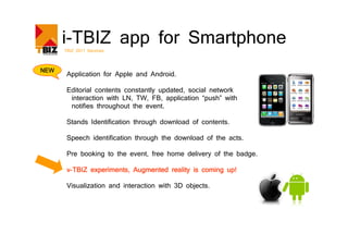 i-TBIZ app for Smartphone
      TBIZ 2011 Services



NEW
       Application for Apple and Android.

       Editorial contents constantly updated, social network
        interaction with LN, TW, FB, application “push” with
        notifies throughout the event.

       Stands Identification through download of contents.

       Speech identification through the download of the acts.

       Pre booking to the event, free home delivery of the badge.

       v-TBIZ experiments, Augmented reality is coming up!

       Visualization and interaction with 3D objects.
 