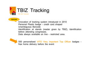 TBIZ Tracking
           TBIZ 2011 Services



improved

            Innovation of tracking system introduced in 2010
            Personal Plastic badge - credit card shaped
            Unambiguous Barcode
            Identification at stands (reader given by TBIZ), Identification
            before attending congresses.
            Data always available on line - restricted area.


            500 personalized VITO Very Important Top Officer badges -
            free home delivery before the event
 