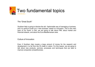 Two fundamental topics
Let’s talk about




The “Great South”

Southern Italy is going to dismiss the old - fashionable way of managing a business,
and it is going to build up a “new business” based on innovation. This is the main
topic of our event: in fact, we are going to talk about PMI, about market and
financial network, and about the Euro-Mediterranean area.



Culture of Innovation

Even if Southern Italy invests a large amount of money for the research and
development; it is far from the 3% dealt in Lisbon. For this reason, we are going to
talk about new products, services, processes and techniques that are able to
improve companies competitiveness.
 