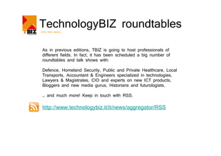 TechnologyBIZ roundtables
Let’s talk about…




 As in previous editions, TBIZ is going to host professionals of
 different fields. In fact, it has been scheduled a big number of
 roundtables and talk shows with:

 Defence, Homeland Security, Public and Private Healthcare, Local
 Transports, Accountant & Engineers specialized in technologies,
 Lawyers & Magistrates, CIO and experts on new ICT products,
 Bloggers and new media gurus, Historians and futurologists,

 … and much more! Keep in touch with RSS.

 http://www.technologybiz.it/it/news/aggregator/RSS
 