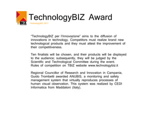 TechnologyBIZ Award
TechnologyBIZ 2011




 “TechnologyBIZ per l’Innovazione” aims to the diffusion of
 innovations in technology. Competitors must realize brand new
 technological products and they must attest the improvement of
 their competitiveness.

 Ten finalists will be chosen, and their products will be displayed
 to the audience; subsequently, they will be judged by the
 Scientific and Technological Committee during the event.
 Rules of competition on TBIZ website www.technologybiz.it

 Regional Councillor of Research and Innovation in Campania,
 Guido Trombetti awarded ANUBIS, a monitoring and safety
 management system that virtually reproduces processes of
 human visual observation. This system was realized by CEDI
 Informatica from Maddaloni (Italy).
 