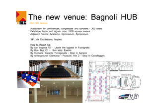 The new venue: Bagnoli HUB
TBIZ 2011 Services


 Auditorium for conferences, congresses and concerts - 300 seats
 Exhibition Room and Agorà: size: 1000 square meters
 Adjacent Rooms: Academy, Gymnasium, Symposium

 341, via Diocleziano, Naples

               Us:
 How to Reach Us
 By car: bypass 10 – Leave the bypass in Fuorigrotta
 By Bus: Bus C1 - Bus stop: Esedra
 By Cumana: towards Torregaveta - Stop in Agnano
 By underground: Gianturco - Pozzuoli, line 2 - Stop in Cavalleggeri.
 