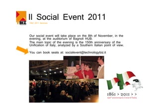 Il Social Event 2011
TBIZ 2011 Services




Our social event will take place on the 8th of November, in the
evening, at the auditorium of Bagnoli HUB.
The main topic of the evening is the 150th anniversary of the
Unification of Italy, analyzed by a Southern Italian point of view.

You can book seats at: socialevent@technologybiz.it
 