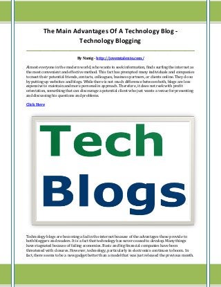 The Main Advantages Of A Technology Blog -
Technology Blogging
_____________________________________________________________________________________
By Nanig - http://jovemtalento.com/
Almost everyone in the modern world, who wants to seek information, finds surfing the internet as
the most convenient and effective method. This fact has prompted many individuals and companies
to meet their potential friends, contacts, colleagues, business partners, or clients online. They do so
by putting up websites and blogs. While there is not much difference between both, blogs are less
expensive to maintain and more personal in approach. Therefore, it does not reek with profit
orientation, something that can discourage a potential client who just wants a venue for presenting
and discussing his questions and problems.
Click Here
Technology blogs are becoming a fad in the internet because of the advantages these provide to
both bloggers and readers. It is a fact that technology has never ceased to develop. Many things
have stagnated because of failing economies. Basic and big financial companies have been
threatened with closures. However, technology, particularly in electronics continues to boom. In
fact, there seems to be a new gadget better than a model that was just released the previous month.
 