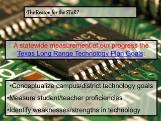 •The Reason for the STaR?
A statewide measurement of our progress the
Texas Long Range Technology Plan Goals:
•Conceptualize campus/district technology goals
•Measure student/teacher proficiencies
•Identify weaknesses/strengths in technology
 