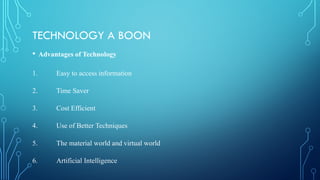 TECHNOLOGY A BOON
• Advantages of Technology
1. Easy to access information
2. Time Saver
3. Cost Efficient
4. Use of Better Techniques
5. The material world and virtual world
6. Artificial Intelligence
 