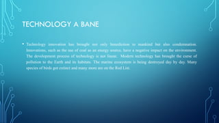 TECHNOLOGY A BANE
• Technology innovation has brought not only benediction to mankind but also condemnation.
Innovations, such as the use of coal as an energy source, have a negative impact on the environment.
The development process of technology is not linear. Modern technology has brought the curse of
pollution to the Earth and its habitats. The marine ecosystem is being destroyed day by day. Many
species of birds got extinct and many more are on the Red List.
 