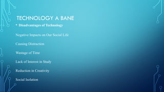 TECHNOLOGY A BANE
• Disadvantages of Technology
Negative Impacts on Our Social Life
Causing Distraction
Wastage of Time
Lack of Interest in Study
Reduction in Creativity
Social Isolation
 