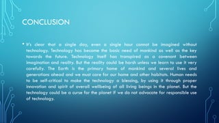 CONCLUSION
• It’s clear that a single day, even a single hour cannot be imagined without
technology. Technology has become the basic need of mankind as well as the key
towards the future. Technology itself has transpired as a covenant between
imagination and reality. But the reality could be harsh unless we learn to use it very
carefully. The Earth is the primary home of mankind and several lives and
generations ahead and we must care for our home and other habitats. Human needs
to be self-critical to make the technology a blessing, by using it through proper
innovation and spirit of overall wellbeing of all living beings in the planet. But the
technology could be a curse for the planet if we do not advocate for responsible use
of technology.
 