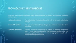 TECHNOLOGY REVOLUTIONS
Technology has brought revolutions in many fields through lots of changes or revolutions, categorised
into three types:
• Relation Revolution: The technological revolution plays a big role in the socio-technological
paradigm.
• Sectoral Revolution: This type of revolution brings changes to a particular sector like Green
Revolution,
• Universal Revolution: Universal revolution in technology is capable of initiating and pursuing
long- term effects on humanity. The Renaissance period of the 14th
century through the 16th century is an appropriate example of a
universal technological revolution.
 