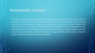 TECHNOLOGY A BOON
• Technology has developed an environment for the human that makes its life easier to achieve goals for
example the telephone was invented to communicate between two distinct persons without meeting
physically; and this telephone is upgraded to a smartphone in present days, which is portable and
wireless and easy to carry. Now, the modern technology of communication is on our fingertip. Not only
communication but also technology has given an advanced dimension to medical treatment, scientific
explorations, communication, construction techniques, energy generation, food production, education
system, manufacturing industries, military applications.
 