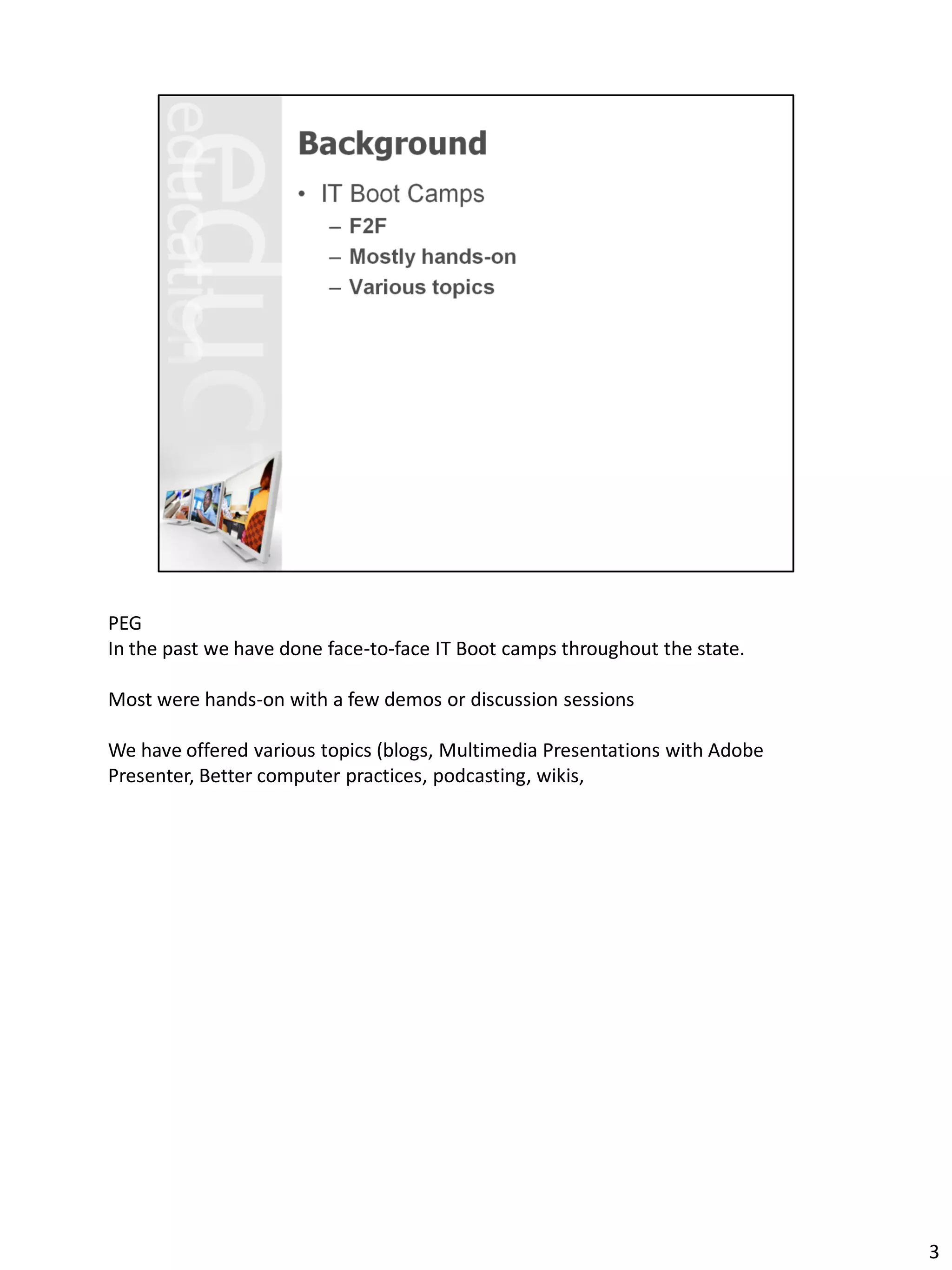 PEG
In the past we have done face-to-face IT Boot camps throughout the state.

Most were hands-on with a few demos or discussion sessions

We have offered various topics (blogs, Multimedia Presentations with Adobe
Presenter, Better computer practices, podcasting, wikis,




                                                                             3
 