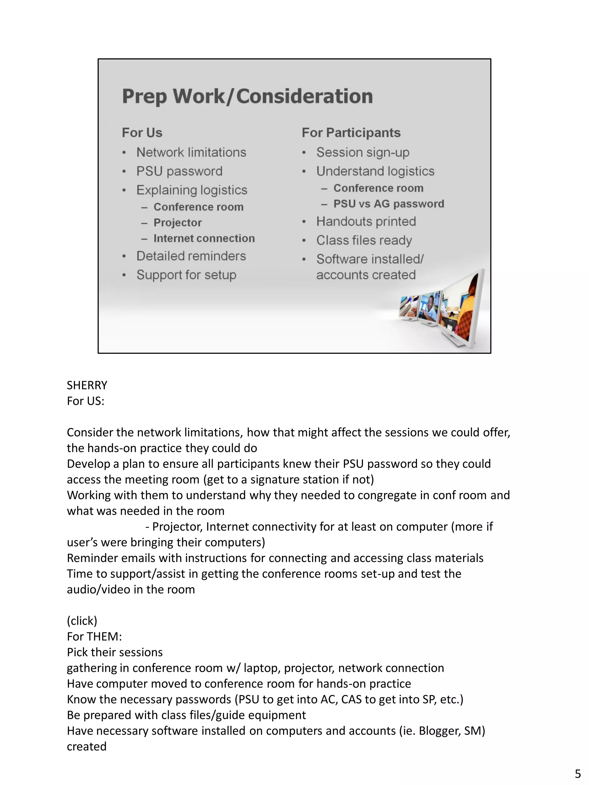 SHERRY
For US:

Consider the network limitations, how that might affect the sessions we could offer,
the hands-on practice they could do
Develop a plan to ensure all participants knew their PSU password so they could
access the meeting room (get to a signature station if not)
Working with them to understand why they needed to congregate in conf room and
what was needed in the room
               - Projector, Internet connectivity for at least on computer (more if
user’s were bringing their computers)
Reminder emails with instructions for connecting and accessing class materials
Time to support/assist in getting the conference rooms set-up and test the
audio/video in the room

(click)
For THEM:
Pick their sessions
gathering in conference room w/ laptop, projector, network connection
Have computer moved to conference room for hands-on practice
Know the necessary passwords (PSU to get into AC, CAS to get into SP, etc.)
Be prepared with class files/guide equipment
Have necessary software installed on computers and accounts (ie. Blogger, SM)
created

                                                                                       5
 
