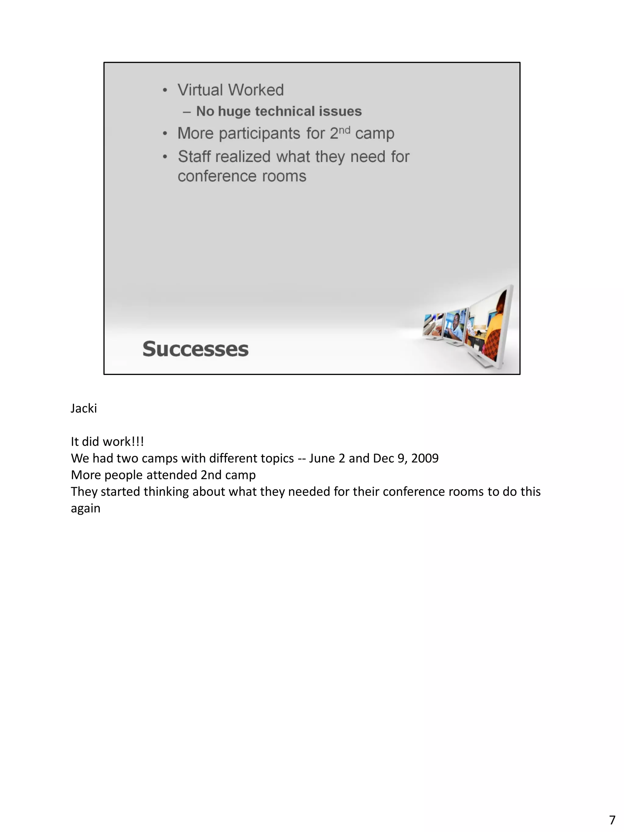 Jacki

It did work!!!
We had two camps with different topics -- June 2 and Dec 9, 2009
More people attended 2nd camp
They started thinking about what they needed for their conference rooms to do this
again




                                                                                     7
 