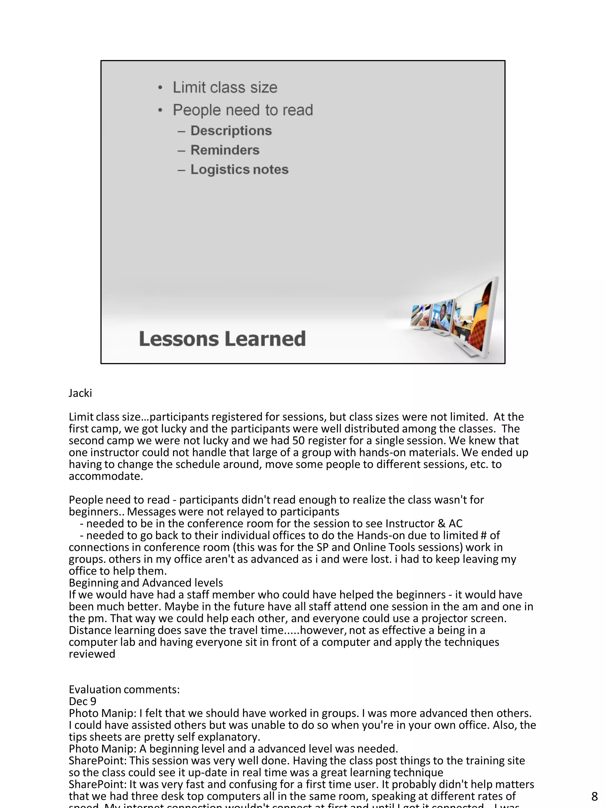Jacki
Limit class size…participants registered for sessions, but class sizes were not limited. At the
first camp, we got lucky and the participants were well distributed among the classes. The
second camp we were not lucky and we had 50 register for a single session. We knew that
one instructor could not handle that large of a group with hands-on materials. We ended up
having to change the schedule around, move some people to different sessions, etc. to
accommodate.
People need to read - participants didn't read enough to realize the class wasn't for
beginners.. Messages were not relayed to participants
   - needed to be in the conference room for the session to see Instructor & AC
   - needed to go back to their individual offices to do the Hands-on due to limited # of
connections in conference room (this was for the SP and Online Tools sessions) work in
groups. others in my office aren't as advanced as i and were lost. i had to keep leaving my
office to help them.
Beginning and Advanced levels
If we would have had a staff member who could have helped the beginners - it would have
been much better. Maybe in the future have all staff attend one session in the am and one in
the pm. That way we could help each other, and everyone could use a projector screen.
Distance learning does save the travel time.....however, not as effective a being in a
computer lab and having everyone sit in front of a computer and apply the techniques
reviewed

Evaluation comments:
Dec 9
Photo Manip: I felt that we should have worked in groups. I was more advanced then others.
I could have assisted others but was unable to do so when you're in your own office. Also, the
tips sheets are pretty self explanatory.
Photo Manip: A beginning level and a advanced level was needed.
SharePoint: This session was very well done. Having the class post things to the training site
so the class could see it up-date in real time was a great learning technique
SharePoint: It was very fast and confusing for a first time user. It probably didn't help matters
that we had three desk top computers all in the same room, speaking at different rates of           8
 