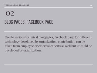 02
blog pages, facebook page 
Create various technical blog pages, facebook page for different
technology developed by organization, contribution can be
taken from employee or external experts as well but it would be
developed by organization.
T E C H N O L O G Y B R A N D I N G 0 4
 