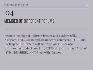 04
member of different forums 
Become member of different forums and platforms like
Nasscom, ISTD, CII, Bengal Chamber of commerce, BOPT and
participate in different collaborative work/discussion
e.g : Nascom product conclave, ICT East by CII, Annual Meet of
ISTD with MHRD, BOPT Meet with Nasscom.
T E C H N O L O G Y B R A N D I N G 0 6
 
