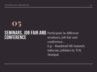 T E C H N O L O G Y B R A N D I N G
05
seminars, Job fair and
conference
0 7
Participate in different
seminars, Job fair and
conference.
E.g – Randstad HR Summit,
Infocom, Jobfairs by TOI,
Manipal.
 