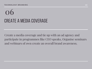 06
Create a media coverage 
Create a media coverage and tie up with an ad agency and
participate in programmes like CEO speaks, Organise seminars
and webinars of own create an overall brand awareness.
T E C H N O L O G Y B R A N D I N G 0 8
 