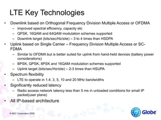 LTE Key Technologies
• Downlink based on Orthogonal Frequency Division Multiple Access or OFDMA
– Improved spectral efficiency, capacity etc
– QPSK, 16QAM and 64QAM modulation schemes supported
– Downlink target (bits/sec/Hz/site) – 3 to 4 times than HSDPA
• Uplink based on Single Carrier – Frequency Division Multiple Access or SC-
FDMA
– Similar to OFDMA but is better suited for uplink from hand-held devices (battery power
considerations)
– BPSK, QPSK, 8PSK and 16QAM modulation schemes supported
– Uplink target (bits/sec/Hz/site) – 2-3 times than HSUPA
• Spectrum flexibility
– LTE to operate in 1.4, 3, 5, 10 and 20 MHz bandwidths
• Significantly reduced latency
– Radio access network latency less than 5 ms in unloaded conditions for small IP
packet(user plane)
• All IP-based architecture
© NEC Corporation 2009
 