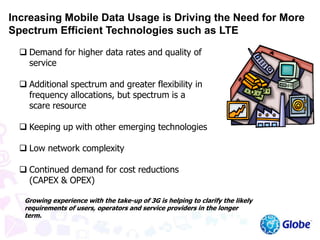  Demand for higher data rates and quality of
service
 Additional spectrum and greater flexibility in
frequency allocations, but spectrum is a
scare resource
 Keeping up with other emerging technologies
 Low network complexity
 Continued demand for cost reductions
(CAPEX & OPEX)
Growing experience with the take-up of 3G is helping to clarify the likely
requirements of users, operators and service providers in the longer
term.
Increasing Mobile Data Usage is Driving the Need for More
Spectrum Efficient Technologies such as LTE
 