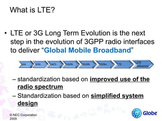 • LTE or 3G Long Term Evolution is the next
step in the evolution of 3GPP radio interfaces
to deliver “Global Mobile Broadband”
– standardization based on improved use of the
radio spectrum
– Standardization based on simplified system
design
What is LTE?
© NEC Corporation
2009
 