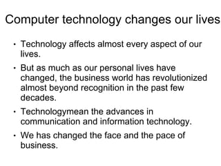 Computer technology changes our lives
 ●   Technology affects almost every aspect of our
     lives.
 ●   But as much as our personal lives have
     changed, the business world has revolutionized
     almost beyond recognition in the past few
     decades.
 ●   Technologymean the advances in
     communication and information technology.
 ●   We has changed the face and the pace of
     business.
 