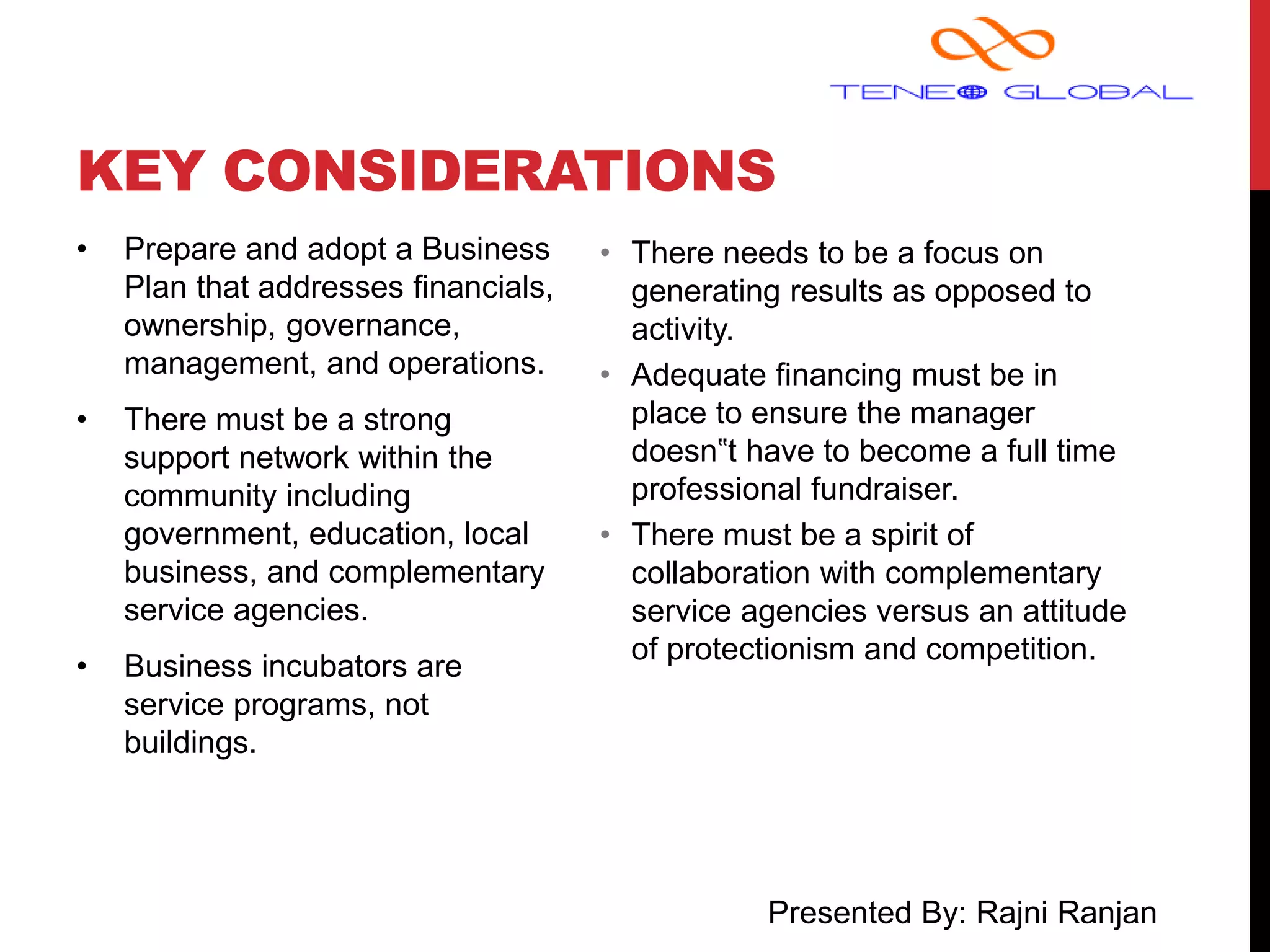 Presented By: Rajni Ranjan
KEY CONSIDERATIONS
• Prepare and adopt a Business
Plan that addresses financials,
ownership, governance,
management, and operations.
• There must be a strong
support network within the
community including
government, education, local
business, and complementary
service agencies.
• Business incubators are
service programs, not
buildings.
• There needs to be a focus on
generating results as opposed to
activity.
• Adequate financing must be in
place to ensure the manager
doesn‟t have to become a full time
professional fundraiser.
• There must be a spirit of
collaboration with complementary
service agencies versus an attitude
of protectionism and competition.
 