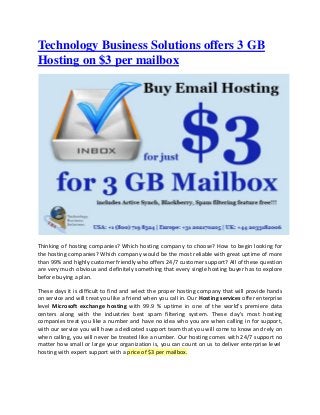 Technology Business Solutions offers 3 GB
Hosting on $3 per mailbox
Thinking of hosting companies? Which hosting company to choose? How to begin looking for
the hosting companies? Which company would be the most reliable with great uptime of more
than 99% and highly customer friendly who offers 24/7 customer support? All of these question
are very much obvious and definitely something that every single hosting buyer has to explore
before buying a plan.
These days it is difficult to find and select the proper hosting company that will provide hands
on service and will treat you like a friend when you call in. Our Hosting services offer enterprise
level Microsoft exchange hosting with 99.9 % uptime in one of the world's premiere data
centers along with the industries best spam filtering system. These day's most hosting
companies treat you like a number and have no idea who you are when calling in for support,
with our service you will have a dedicated support team that you will come to know and rely on
when calling, you will never be treated like a number. Our hosting comes with 24/7 support no
matter how small or large your organization is, you can count on us to deliver enterprise level
hosting with expert support with a price of $3 per mailbox.
 